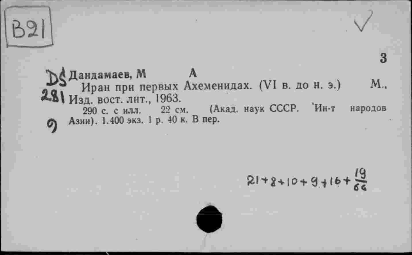 ﻿Є>2|
з
W Дандамаев, M А
Иран при первых Ахеменидах. (VI в. до н. э.) М„ Изд. вост, лит., 1963.
290 с. с илл. 22 см. (Акад, наук СССР. Ин-т народов Азии). 1.400 экз. 1 р. 40 к. В пер.
IQ ö ч